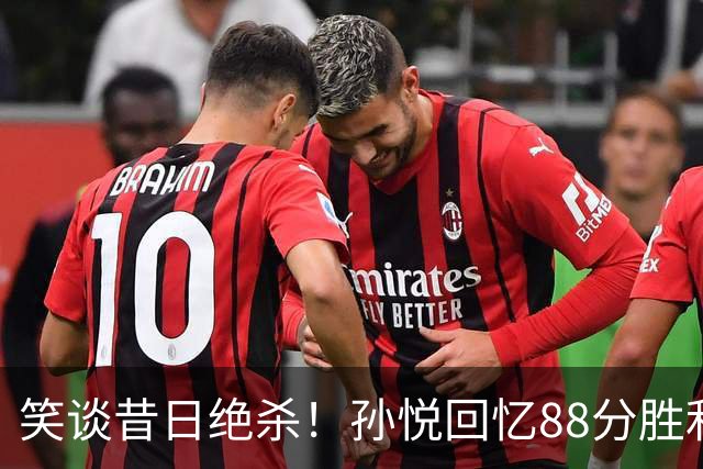 笑谈昔日绝杀！孙悦回忆88分胜利背后的疯狂教练