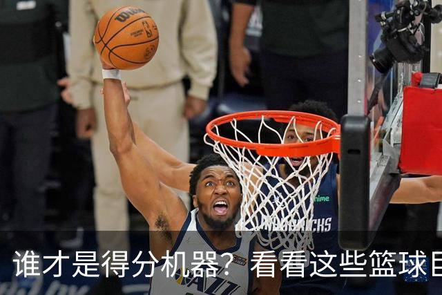 谁才是得分机器？看看这些篮球巨星的“火力值”！